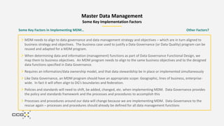 Master Data Management
Some Key Implementation Factors
MDM needs to align to data governance and data management strategy and objectives – which are in turn aligned to
business strategy and objectives. The business case used to justify a Data Governance (or Data Quality) program can be
reused and adapted for a MDM program.
When determining data and information (management) functions as part of Data Governance Functional Design, we
map them to business objectives. An MDM program needs to align to the same business objectives and to the designed
data functions specified in Data Governance.
Requires an information/data ownership model, and that data stewardship be in place or implemented simultaneously
Like Data Governance, an MDM program should have an appropriate scope: Geographic, lines of business, enterprise-
wide. In fact it will often align to DG’s boundaries and federation.
Policies and standards will need to shift, be added, changed, etc. when implementing MDM. Data Governance provides
the policy and standards framework and the processes and procedures to accomplish this
Processes and procedures around our data will change because we are implementing MDM. Data Governance to the
rescue again – processes and procedures should already be defined for all data management functions
Some Key Factors in Implementing MDM… Other Factors?
 