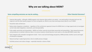 Improve data quality – although a MDM program only improves data quality to an extent – we need quality to be governed over the
long term and the Data Quality program to frame and guide our efforts as we clean (and keep clean) data for use in MDM
Streamline data architecture
Reduce data integration complexity – regardless of the architecture approach chosen for MDM there is a huge opportunity to investigate
current state data integration, movement, and interoperability
Fully enable ownership and stewardship – MDM can further maturity around data ownership and stewardship. Data steward processes
and procedures to maintain reference data in its various locations should become much easier as this data BECOMES master data.
Tools integrate with metadata management needs – from a tool and technology perspective, MDM provides another source and target
of enterprise metadata.
Natural overlap in capturing business rules to enable process changes
Facilitate process and culture change – especially towards a culture of data
Why are we talking about MDM?
Some compelling outcomes we may be seeking… Other Potential Outcomes?
 
