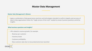 Master Data Management
Master Data Management’s Mission
Apply a combination of data governance practices and technologies intended to confirm integrity and accuracy of
data to help organizations frame the “single version of the truth” needed to answer business questions and drive
insights.
What business questions and insights?
KPIs related to revenue growth, for example:
– Revenue per customer
– Inventory levels
– Customer profitability
– New customer sales due to new products/services launched
 