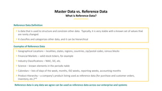 Master Data vs. Reference Data
What is Reference Data?
Reference Data Definition
Is data that is used to structure and constrain other data. Typically, it is very stable with a known set of values that
are rarely changed
It classifies and categorizes other data, and it can be hierarchical
Examples of Reference Data
Geographical Locations – localities, states, regions, countries, zip/postal codes, census blocks
Financial Markets – valid stock tickers, for example
Industry Classifications – NAIC, SIC, etc.
Science – known elements in the periodic table
Calendars – lists of days of the week, months, ISO weeks, reporting weeks, accounting months
Product Hierarchy – a company’s product listing used as reference data (for purchase and customer orders,
inventory, etc.)**
Reference data is any data we agree can be used as reference data across our enterprise and systems
 
