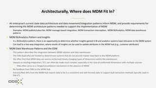 An enterprise’s current state data architecture and data movement/integration patterns inform MDM, and provide requirements for
determining the MDM architecture patterns needed to support the implementation of MDM
– Examples: MDM publish/subscribe, MDM message-based integration, MDM transaction interception, MDM BI/Analytics, MDM data warehouse
patterns
MDM Bi/Analytics Pattern and Insights
– In a BI/Analytics pattern, there is an opportunity to determine whether insights gained in BI and analytics systems have relevance to the MDM system
– Can lead to a two-way integration, where results of insights can be used to update attributes in the MDM hub [e.g., customer attributes]
MDM Data Warehouse Patterns and the EDW
– This pattern describes the integration between MDM solution and data warehouses
– The DWs (typically) are treated as downstream systems that do not provide master data back to the MDM platform
– We often find that MDM data can source conformed slowly changing types of dimensions within the warehouses
– Impacts to existing integration / ETL can often be made much simpler, especially in the case of conformed dimensions with multiple sources
• DWs often serve as a merge/consolidation mechanism in the absence of MDM
– No feedback from DWs to the MDM hub
– Extracts/Rest APIs from the MDM hub require data to be in a consistent and well-formed state to support bulk extraction methods typically used in
DW ETL
Architecturally, Where does MDM Fit In?
 
