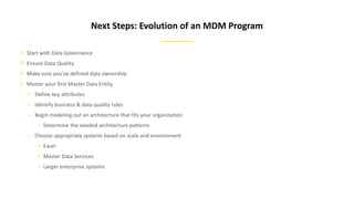 Start with Data Governance
Ensure Data Quality
Make sure you’ve defined data ownership
Master your first Master Data Entity
– Define key attributes
– Identify business & data quality rules
– Begin modeling out an architecture that fits your organization
• Determine the needed architecture patterns
– Choose appropriate systems based on scale and environment
• Excel
• Master Data Services
• Larger enterprise systems
Next Steps: Evolution of an MDM Program
 