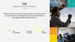 CCG
Analytics Solutions & Services
DATA
MANAGEMENT
Data & analytics consultants with a passion for helping clients
overcome business challenges & increase performance by
leveraging modern analytic solutions.
BUSINESS
ANALYTICS
DATA
STRATEGY
 
