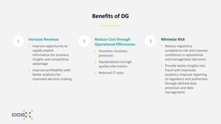 1 2 3
Benefits of DG
Increase Revenue
Improve opportunity to
rapidly exploit
information for business
insights and competitive
advantage
Improve profitability with
better analytics for
improved decision making
Reduce Cost through
Operational Efficiencies
Smoother business
processes
Standardized and high
quality information
Reduced IT costs
Minimize Risk
Reduce regulatory
compliance risk and improve
confidence in operational
and management decisions
Provide better insights into
fraud with improved
analytics; Improve reporting
to regulators and authorities
through defined data
processes and data
management
 
