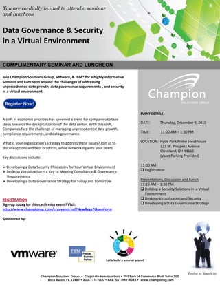 You are cordially invited to attend a seminar
and luncheon


Data Governance & Security
in a Virtual Environment

COMPLIMENTARY SEMINAR AND LUNCHEON

Join Champion Solutions Group, VMware, & IBM® for a highly informative
Seminar and Luncheon around the challenges of addressing
unprecedented data growth, data governance requirements , and security
in a virtual environment.




                                                                                             EVENT DETAILS
A shift in economic priorities has spawned a trend for companies to take
steps towards the decapitalization of the data center. With this shift,                      DATE:       Thursday, December 9, 2010
Companies face the challenge of managing unprecedented data growth,
compliance requirements, and data governance.                                                TIME:       11:00 AM – 1:30 PM

What is your organization’s strategy to address these issues? Join us to                     LOCATION: Hyde Park Prime Steakhouse
discuss options and best practices, while networking with your peers.                                  123 W. Prospect Avenue
                                                                                                       Cleveland, OH 44115
Key discussions include:                                                                               (Valet Parking Provided]

 Developing a Data Security Philosophy for Your Virtual Environment                         11:00 AM
 Desktop Virtualization – a Key to Meeting Compliance & Governance                           Registration
  Requirements
 Developing a Data Governance Strategy for Today and Tomorrow                               Presentations, Discussion and Lunch
                                                                                             11:15 AM – 1:30 PM
                                                                                              Building a Security Solutions in a Virtual
                                                                                                Environment
REGISTRATION                                                                                  Desktop Virtualization and Security
Sign-up today for this can’t miss event! Visit:                                               Developing a Data Governance Strategy
http://www.championsg.com/cccevents.nsf/NewRegs?OpenForm

Sponsored by:




                                                                    Let’s build a smarter planet



                                                                                                                           Evolve to Simplicity
                           Champion Solutions Group • Corporate Headquarters • 791 Park of Commerce Blvd. Suite 200
                               Boca Raton, FL 33487 • 800-771-7000 • FAX: 561-997-4043 • www.championsg.com
 
