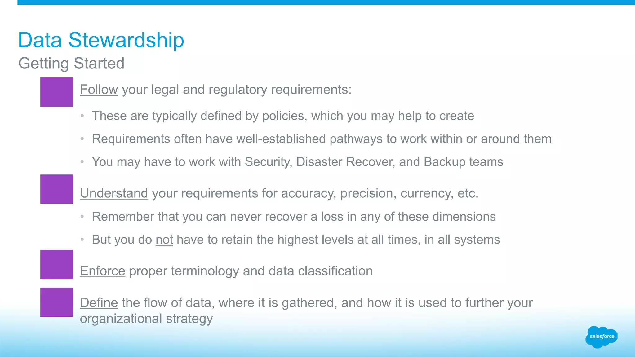 Getting Started
Data Stewardship
​Follow your legal and regulatory requirements:
• These are typically defined by policies, which you may help to create
• Requirements often have well-established pathways to work within or around them
• You may have to work with Security, Disaster Recover, and Backup teams
​Understand your requirements for accuracy, precision, currency, etc.
• Remember that you can never recover a loss in any of these dimensions
• But you do not have to retain the highest levels at all times, in all systems
​Enforce proper terminology and data classification
​Define the flow of data, where it is gathered, and how it is used to further your
organizational strategy
 