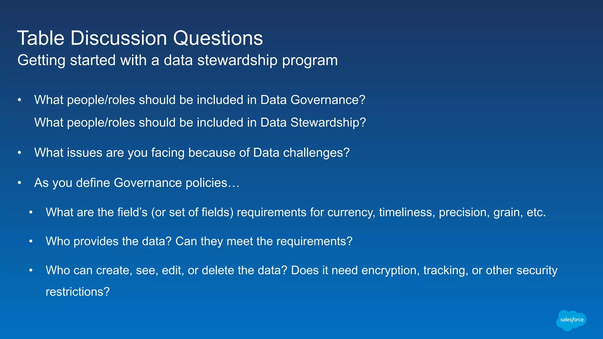 Table Discussion Questions
Getting started with a data stewardship program
• What people/roles should be included in Data Governance?
What people/roles should be included in Data Stewardship?
• What issues are you facing because of Data challenges?
• As you define Governance policies…
• What are the field’s (or set of fields) requirements for currency, timeliness, precision, grain, etc.
• Who provides the data? Can they meet the requirements?
• Who can create, see, edit, or delete the data? Does it need encryption, tracking, or other security
restrictions?
 