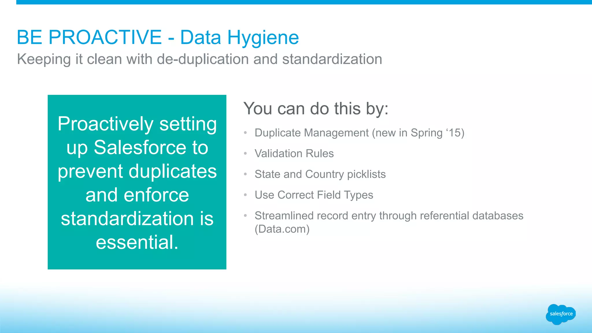BE PROACTIVE - Data Hygiene
Keeping it clean with de-duplication and standardization
Proactively setting
up Salesforce to
prevent duplicates
and enforce
standardization is
essential.
You can do this by:
• Duplicate Management (new in Spring ‘15)
• Validation Rules
• State and Country picklists
• Use Correct Field Types
• Streamlined record entry through referential databases
(Data.com)
 