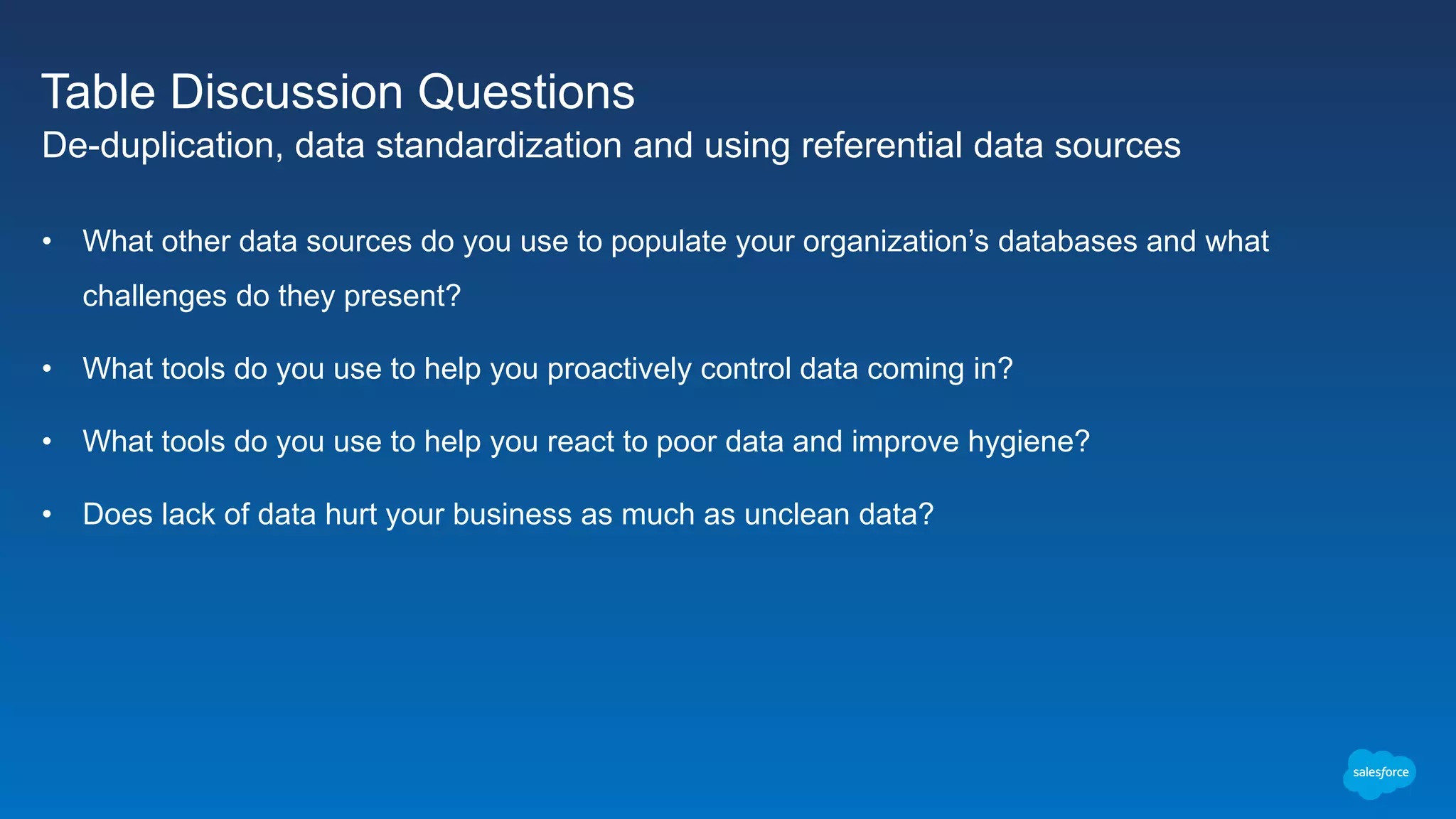 Table Discussion Questions
De-duplication, data standardization and using referential data sources
• What other data sources do you use to populate your organization’s databases and what
challenges do they present?
• What tools do you use to help you proactively control data coming in?
• What tools do you use to help you react to poor data and improve hygiene?
• Does lack of data hurt your business as much as unclean data?
 