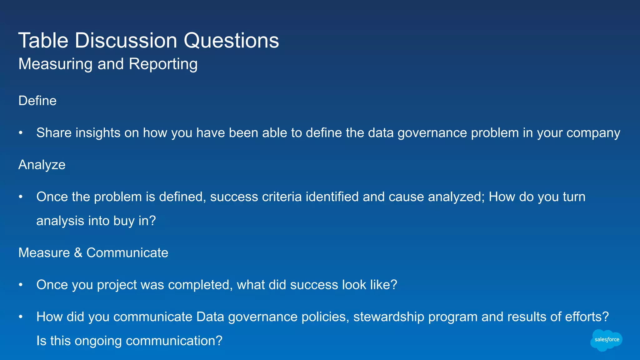 Table Discussion Questions
Measuring and Reporting
Define
• Share insights on how you have been able to define the data governance problem in your company
Analyze
• Once the problem is defined, success criteria identified and cause analyzed; How do you turn
analysis into buy in?
Measure & Communicate
• Once you project was completed, what did success look like?
• How did you communicate Data governance policies, stewardship program and results of efforts?
Is this ongoing communication?
 