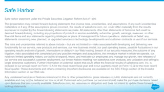 ​Safe harbor statement under the Private Securities Litigation Reform Act of 1995:
​This presentation may contain forward-looking statements that involve risks, uncertainties, and assumptions. If any such uncertainties
materialize or if any of the assumptions proves incorrect, the results of salesforce.com, inc. could differ materially from the results
expressed or implied by the forward-looking statements we make. All statements other than statements of historical fact could be
deemed forward-looking, including any projections of product or service availability, subscriber growth, earnings, revenues, or other
financial items and any statements regarding strategies or plans of management for future operations, statements of belief, any
statements concerning new, planned, or upgraded services or technology developments and customer contracts or use of our services.
​The risks and uncertainties referred to above include – but are not limited to – risks associated with developing and delivering new
functionality for our service, new products and services, our new business model, our past operating losses, possible fluctuations in our
operating results and rate of growth, interruptions or delays in our Web hosting, breach of our security measures, the outcome of any
litigation, risks associated with completed and any possible mergers and acquisitions, the immature market in which we operate, our
relatively limited operating history, our ability to expand, retain, and motivate our employees and manage our growth, new releases of
our service and successful customer deployment, our limited history reselling non-salesforce.com products, and utilization and selling to
larger enterprise customers. Further information on potential factors that could affect the financial results of salesforce.com, inc. is
included in our annual report on Form 10-K for the most recent fiscal year and in our quarterly report on Form 10-Q for the most recent
fiscal quarter. These documents and others containing important disclosures are available on the SEC Filings section of the Investor
Information section of our Web site.
​Any unreleased services or features referenced in this or other presentations, press releases or public statements are not currently
available and may not be delivered on time or at all. Customers who purchase our services should make the purchase decisions based
upon features that are currently available. Salesforce.com, inc. assumes no obligation and does not intend to update these forward-
looking statements.
Safe Harbor
 