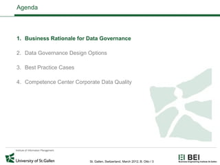 Agenda




1. Business Rationale for Data Governance

2. Data Governance Design Options

3. Best Practice Cases

4. Competence Center Corporate Data Quality




                           St. Gallen, Switzerland, March 2012, B. Otto / 3
 