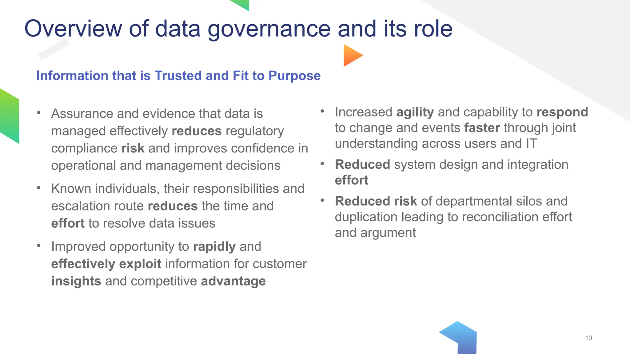 10
10
Information that is Trusted and Fit to Purpose
• Assurance and evidence that data is
managed effectively reduces regulatory
compliance risk and improves confidence in
operational and management decisions
• Known individuals, their responsibilities and
escalation route reduces the time and
effort to resolve data issues
• Improved opportunity to rapidly and
effectively exploit information for customer
insights and competitive advantage
• Increased agility and capability to respond
to change and events faster through joint
understanding across users and IT
• Reduced system design and integration
effort
• Reduced risk of departmental silos and
duplication leading to reconciliation effort
and argument
Overview of data governance and its role
 