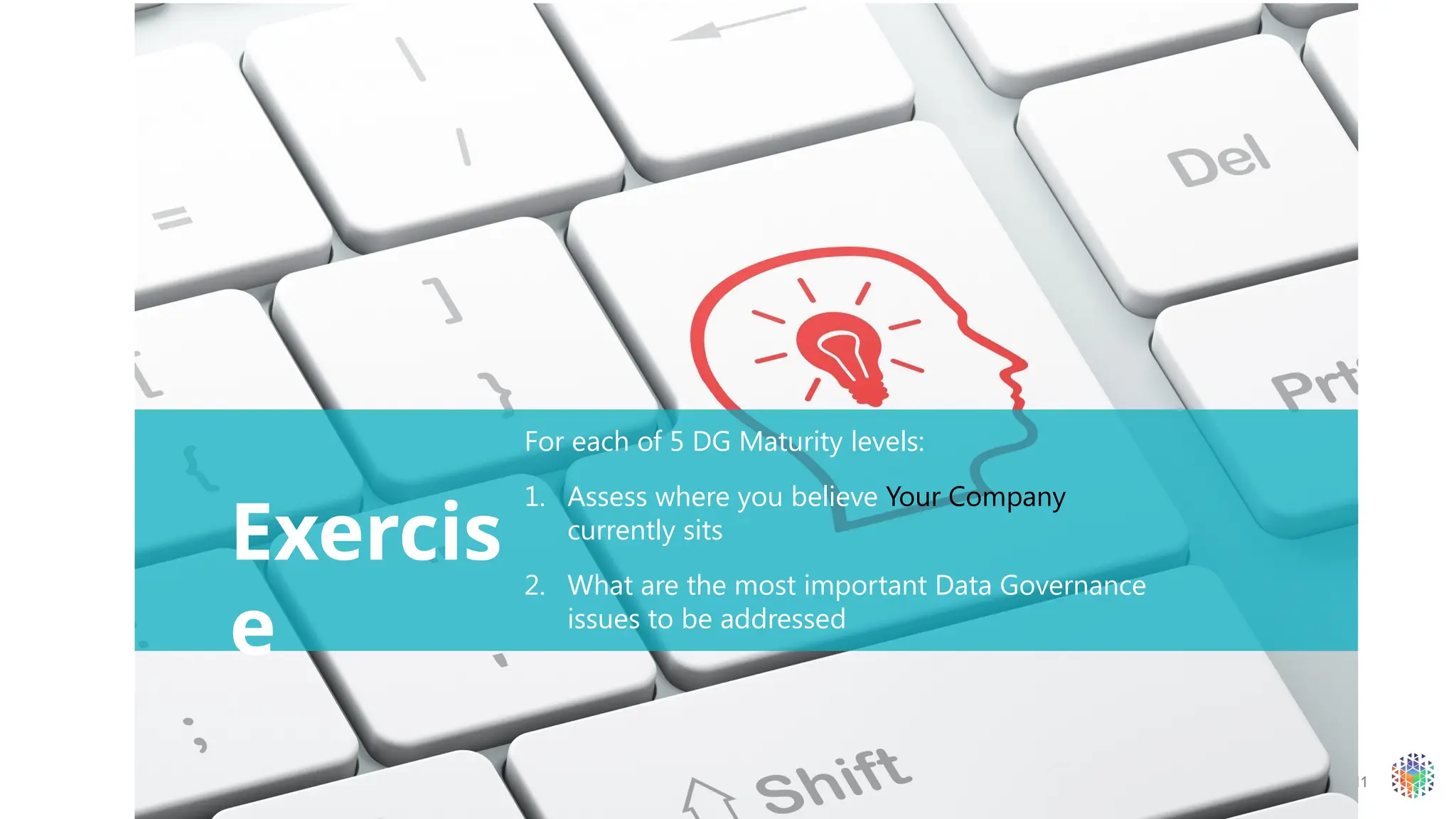 11
Exercis
e
For each of 5 DG Maturity levels:
1. Assess where you believe Your Company
currently sits
2. What are the most important Data Governance
issues to be addressed
 