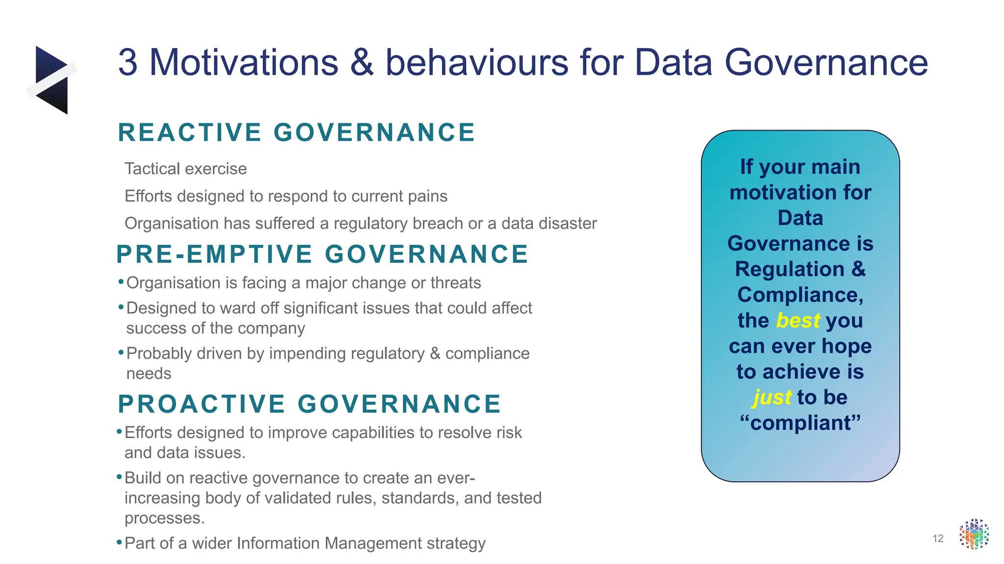 12
3 Motivations & behaviours for Data Governance
​ Tactical exercise
​ Efforts designed to respond to current pains
​ Organisation has suffered a regulatory breach or a data disaster
REACTIVE GOVERNANCE
•Organisation is facing a major change or threats
•Designed to ward off significant issues that could affect
success of the company
•Probably driven by impending regulatory & compliance
needs
PRE-EMPTIVE GOVERNANCE
•Efforts designed to improve capabilities to resolve risk
and data issues.
•Build on reactive governance to create an ever-
increasing body of validated rules, standards, and tested
processes.
•Part of a wider Information Management strategy
PROACTIVE GOVERNANCE
If your main
motivation for
Data
Governance is
Regulation &
Compliance,
the best you
can ever hope
to achieve is
just to be
“compliant”
 