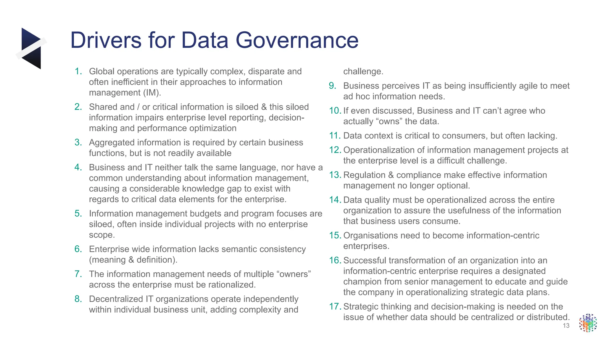 13
Drivers for Data Governance
1. Global operations are typically complex, disparate and
often inefficient in their approaches to information
management (IM).
2. Shared and / or critical information is siloed & this siloed
information impairs enterprise level reporting, decision-
making and performance optimization
3. Aggregated information is required by certain business
functions, but is not readily available
4. Business and IT neither talk the same language, nor have a
common understanding about information management,
causing a considerable knowledge gap to exist with
regards to critical data elements for the enterprise.
5. Information management budgets and program focuses are
siloed, often inside individual projects with no enterprise
scope.
6. Enterprise wide information lacks semantic consistency
(meaning & definition).
7. The information management needs of multiple “owners”
across the enterprise must be rationalized.
8. Decentralized IT organizations operate independently
within individual business unit, adding complexity and
challenge.
9. Business perceives IT as being insufficiently agile to meet
ad hoc information needs.
10. If even discussed, Business and IT can’t agree who
actually “owns” the data.
11. Data context is critical to consumers, but often lacking.
12. Operationalization of information management projects at
the enterprise level is a difficult challenge.
13. Regulation & compliance make effective information
management no longer optional.
14. Data quality must be operationalized across the entire
organization to assure the usefulness of the information
that business users consume.
15. Organisations need to become information-centric
enterprises.
16. Successful transformation of an organization into an
information-centric enterprise requires a designated
champion from senior management to educate and guide
the company in operationalizing strategic data plans.
17. Strategic thinking and decision-making is needed on the
issue of whether data should be centralized or distributed.
 