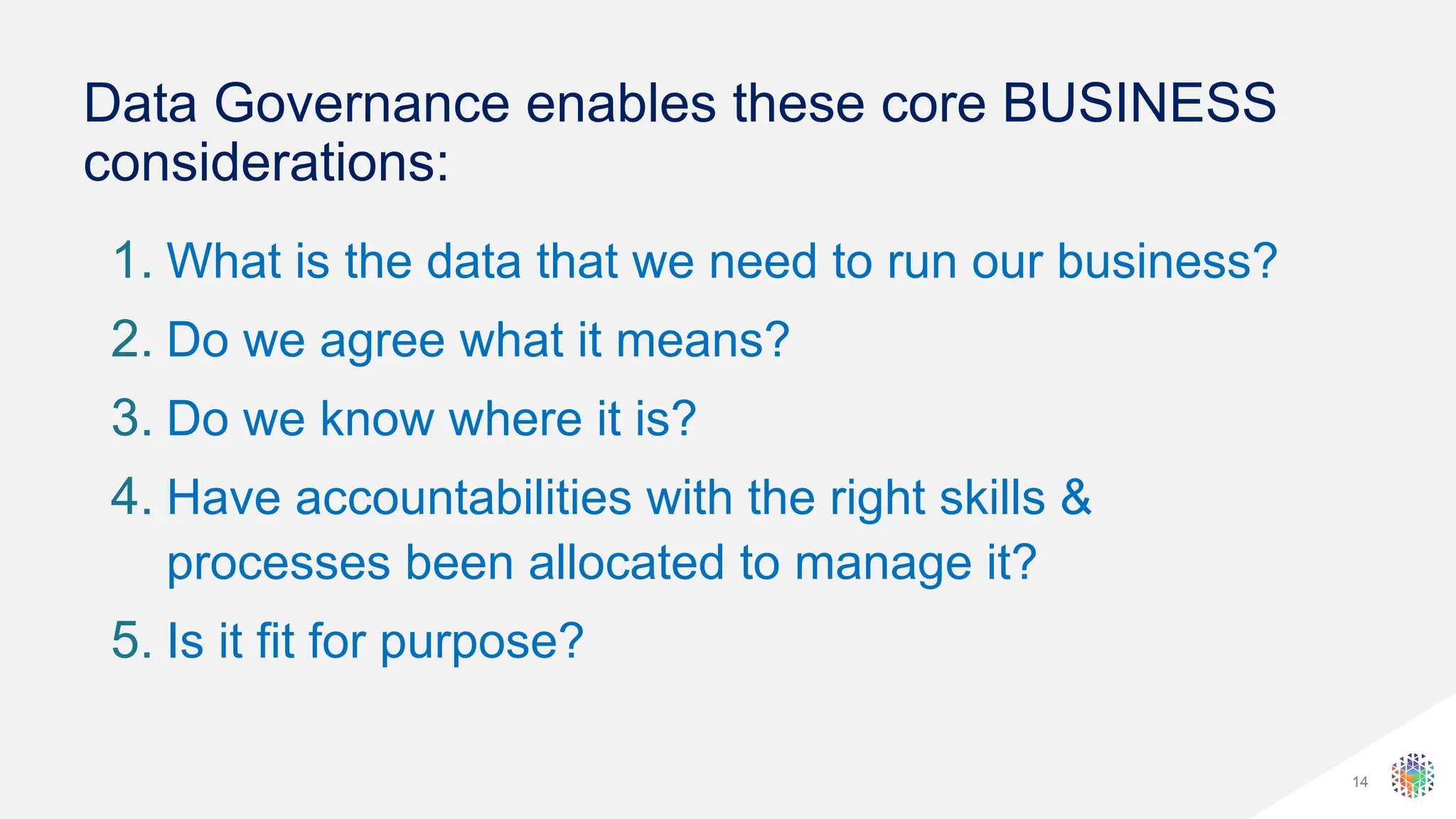 14
Data Governance enables these core BUSINESS
considerations:
1. What is the data that we need to run our business?
2. Do we agree what it means?
3. Do we know where it is?
4. Have accountabilities with the right skills &
processes been allocated to manage it?
5. Is it fit for purpose?
 