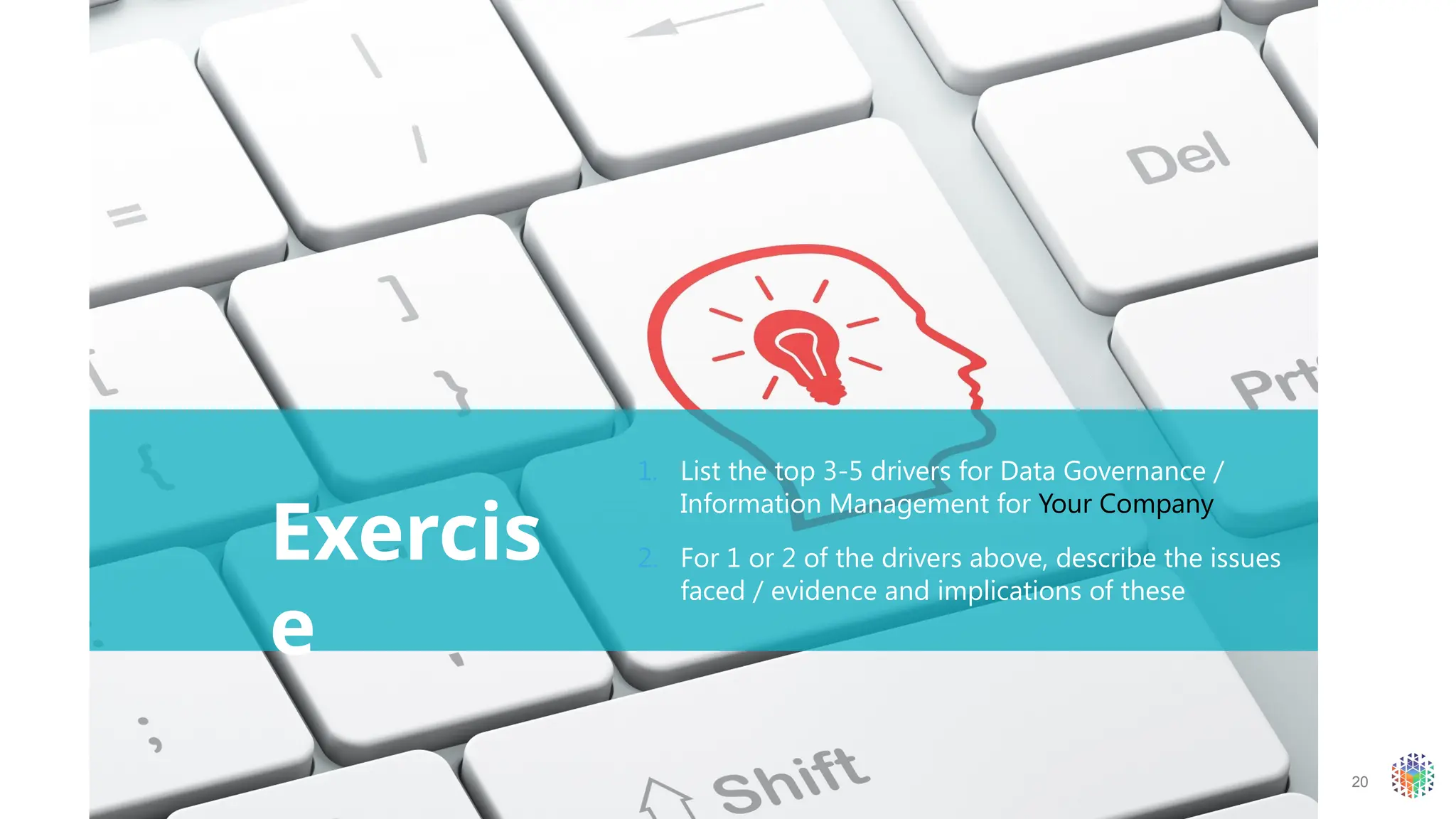 20
Exercis
e
1. List the top 3-5 drivers for Data Governance /
Information Management for Your Company
2. For 1 or 2 of the drivers above, describe the issues
faced / evidence and implications of these
 