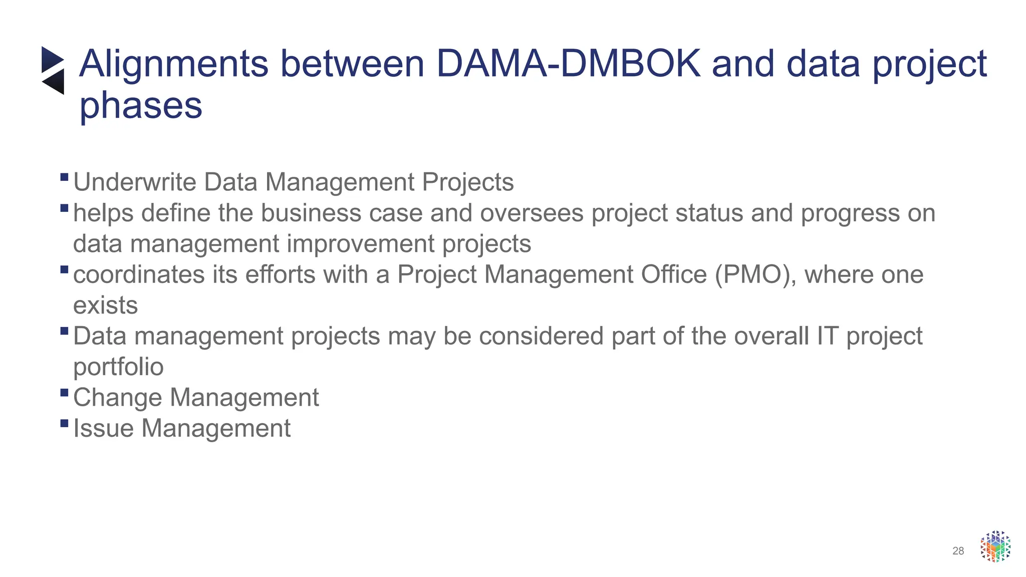28
Underwrite Data Management Projects
helps define the business case and oversees project status and progress on
data management improvement projects
coordinates its efforts with a Project Management Office (PMO), where one
exists
Data management projects may be considered part of the overall IT project
portfolio
Change Management
Issue Management
Alignments between DAMA-DMBOK and data project
phases
 