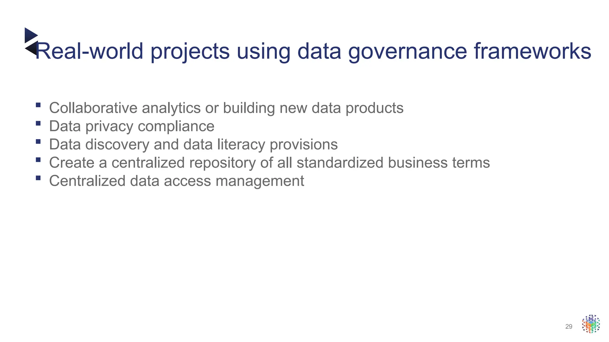 29
 Collaborative analytics or building new data products
 Data privacy compliance
 Data discovery and data literacy provisions
 Create a centralized repository of all standardized business terms
 Centralized data access management
Real-world projects using data governance frameworks
 