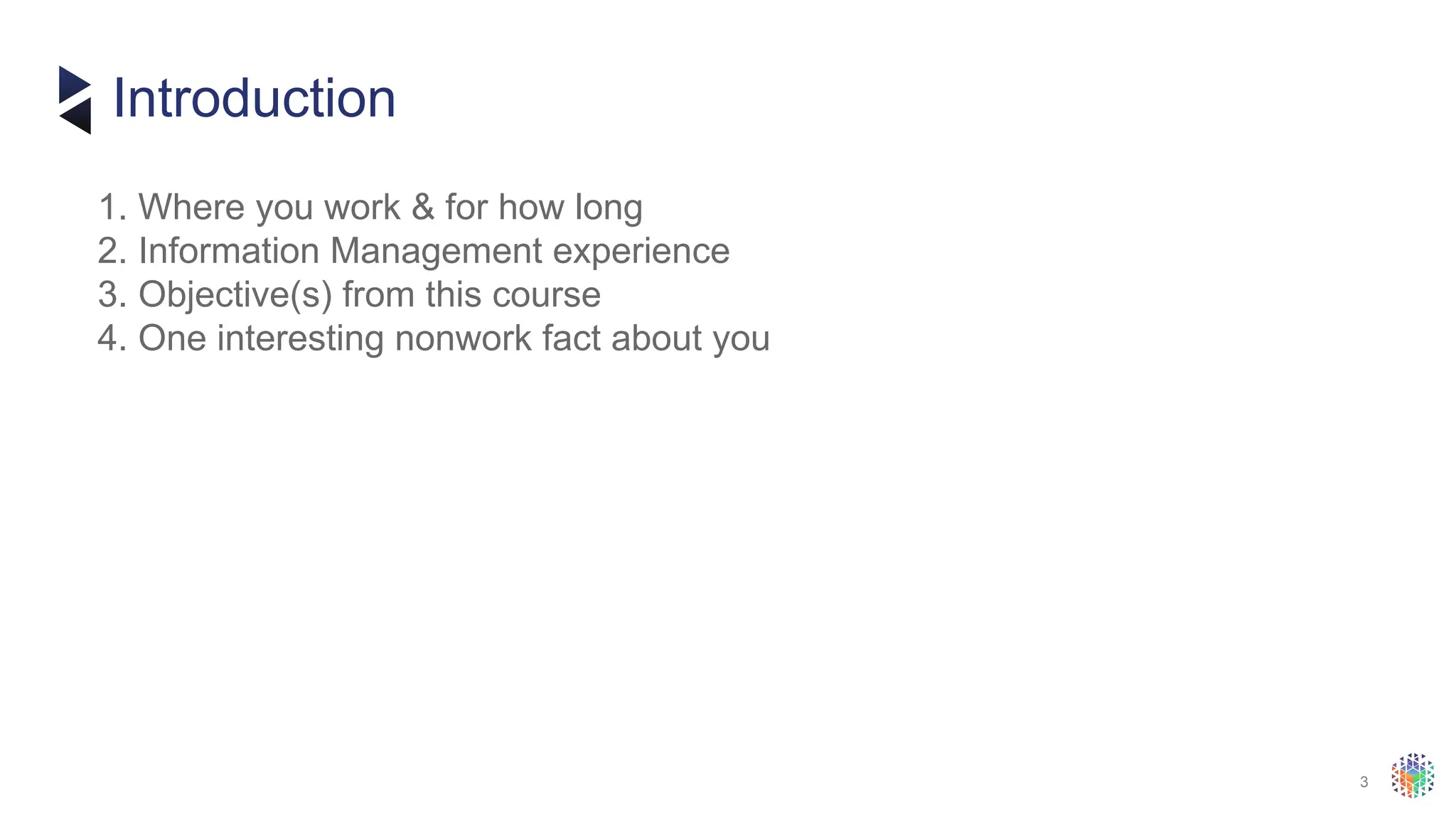 3
​
1. Where you work & for how long
​
2. Information Management experience
​
3. Objective(s) from this course
​
4. One interesting nonwork fact about you
Introduction
 