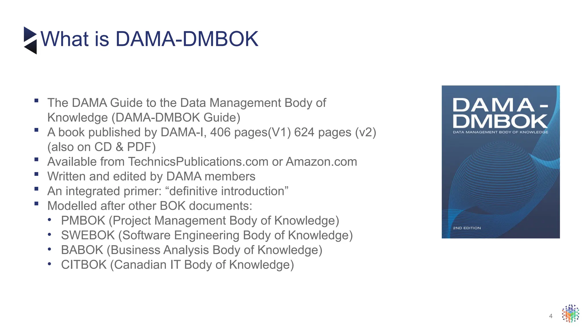 4
 The DAMA Guide to the Data Management Body of
Knowledge (DAMA-DMBOK Guide)
 A book published by DAMA-I, 406 pages(V1) 624 pages (v2)
(also on CD & PDF)
 Available from TechnicsPublications.com or Amazon.com
 Written and edited by DAMA members
 An integrated primer: “definitive introduction”
 Modelled after other BOK documents:
• PMBOK (Project Management Body of Knowledge)
• SWEBOK (Software Engineering Body of Knowledge)
• BABOK (Business Analysis Body of Knowledge)
• CITBOK (Canadian IT Body of Knowledge)
What is DAMA-DMBOK
 