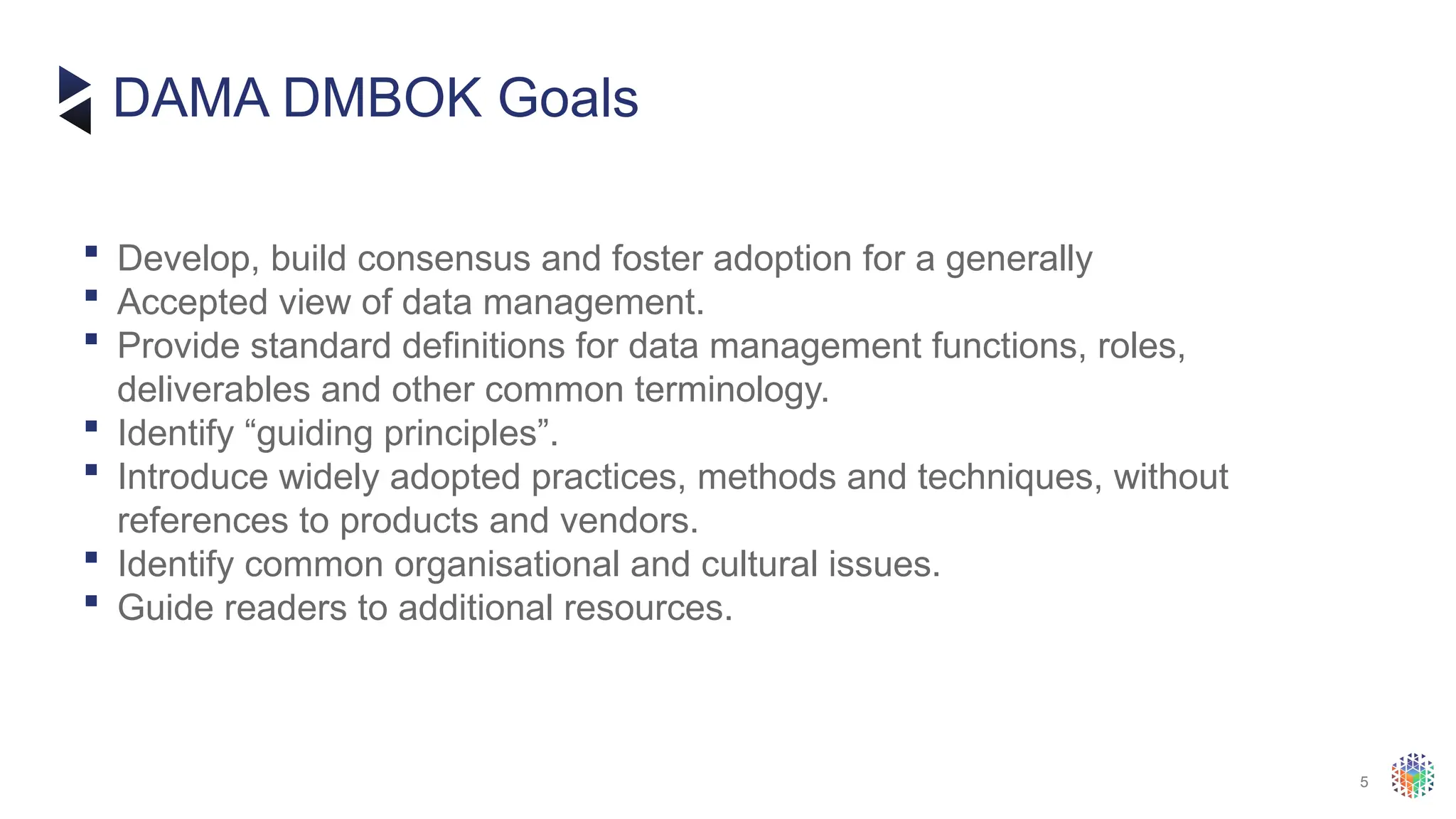 5
 Develop, build consensus and foster adoption for a generally
 Accepted view of data management.
 Provide standard definitions for data management functions, roles,
deliverables and other common terminology.
 Identify “guiding principles”.
 Introduce widely adopted practices, methods and techniques, without
references to products and vendors.
 Identify common organisational and cultural issues.
 Guide readers to additional resources.
DAMA DMBOK Goals
 