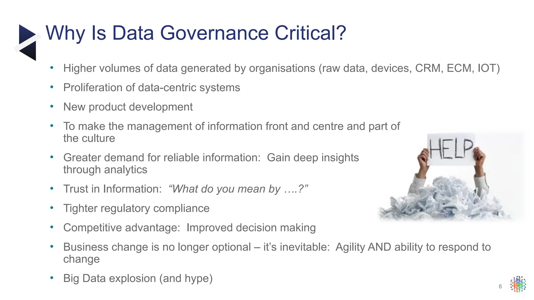 6
• Higher volumes of data generated by organisations (raw data, devices, CRM, ECM, IOT)
• Proliferation of data-centric systems
• New product development
• To make the management of information front and centre and part of
the culture
• Greater demand for reliable information: Gain deep insights
through analytics
• Trust in Information: “What do you mean by ….?”
• Tighter regulatory compliance
• Competitive advantage: Improved decision making
• Business change is no longer optional – it’s inevitable: Agility AND ability to respond to
change
• Big Data explosion (and hype)
Why Is Data Governance Critical?
 