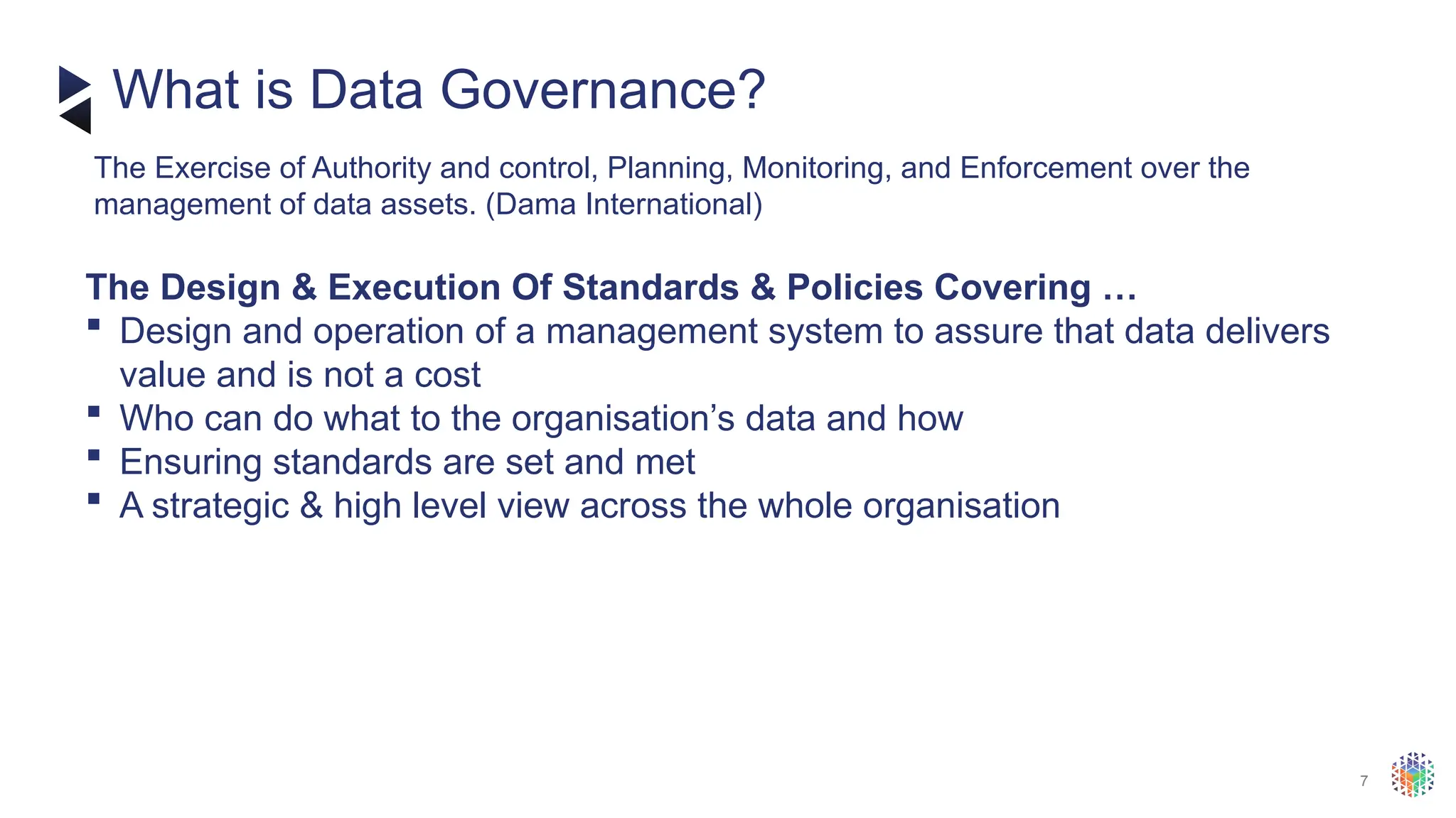 7
​
The Design & Execution Of Standards & Policies Covering …
 Design and operation of a management system to assure that data delivers
value and is not a cost
 Who can do what to the organisation’s data and how
 Ensuring standards are set and met
 A strategic & high level view across the whole organisation
What is Data Governance?
The Exercise of Authority and control, Planning, Monitoring, and Enforcement over the
management of data assets. (Dama International)
 