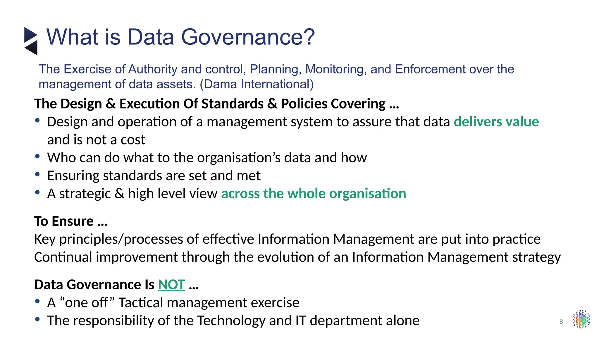 8
The Design & Execution Of Standards & Policies Covering …
• Design and operation of a management system to assure that data delivers value
and is not a cost
• Who can do what to the organisation’s data and how
• Ensuring standards are set and met
• A strategic & high level view across the whole organisation
To Ensure …
Key principles/processes of effective Information Management are put into practice
Continual improvement through the evolution of an Information Management strategy
Data Governance Is NOT …
• A “one off” Tactical management exercise
• The responsibility of the Technology and IT department alone
What is Data Governance?
The Exercise of Authority and control, Planning, Monitoring, and Enforcement over the
management of data assets. (Dama International)
 