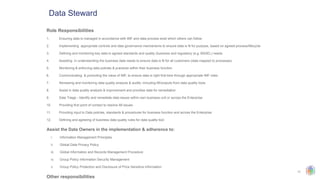 11
Data Steward
Role Responsibilities
1. Ensuring data is managed in accordance with IMF and data process exist which others can follow
2. Implementing appropriate controls and data governance mechanisms to ensure data is fit for purpose, based on agreed process/lifecycle
3. Defining and monitoring key data to agreed standards and quality (business and regulatory (e.g. BASEL) needs
4. Assisting in understanding the business data needs to ensure data is fit for all customers (data mapped to processes)
5. Monitoring & enforcing data policies & practices within their business function
6. Communicating & promoting the value of IMF, to ensure data is right first time through appropriate IMF roles
7. Reviewing and monitoring data quality analysis & audits, including MI/outputs from data quality tools
8. Assist in data quality analysis & improvement and prioritise data for remediation
9. Data Triage - Identify and remediate data issues within own business unit or across the Enterprise
10. Providing first point of contact to resolve IM issues
11. Providing input to Data policies, standards & procedures for business function and across the Enterprise
12. Defining and agreeing of business data quality rules for data quality tool
Assist the Data Owners in the implementation & adherence to:
i. Information Management Principles
ii. Global Data Privacy Policy
iii. Global Information and Records Management Procedure
iv. Group Policy Information Security Management
v. Group Policy Protection and Disclosure of Price Sensitive Information
Other responsibilities
 