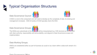 15
Typical Organisation Structures
Data Governance Council:
​
A DGC is core to this component and will need to develop as the complexity of data, its sharing and
management increases. CDO (if exists) of COO typically chairs the DGC
Data Governance Groups:
​
The DGGs are subordinate to the DGC and will be characterised by a ToR structure as for the DGC
with clear authority, responsibility and accountability; and aligned to Data Governance scope and
implementation
Data Working Groups:
​
DWGs are established either as part of business as usual or as a team within a data work stream of a
project
 