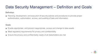 23
Data Security Management – Definition and Goals
Definition
▪ Planning, development, and execution of security policies and procedures to provide proper
authentication, authorisation, access, and auditing of data and information.
Goals
▪ Enable appropriate, and prevent inappropriate, access and change to data assets
▪ Meet regulatory requirements for privacy and confidentiality
▪ Ensure the privacy and confidentiality needs of all stakeholders are met
 