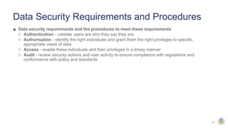 25
Data Security Requirements and Procedures
▪ Data security requirements and the procedures to meet these requirements
o Authentication - validate users are who they say they are
o Authorisation - identify the right individuals and grant them the right privileges to specific,
appropriate views of data
o Access - enable these individuals and their privileges in a timely manner
o Audit - review security actions and user activity to ensure compliance with regulations and
conformance with policy and standards
 