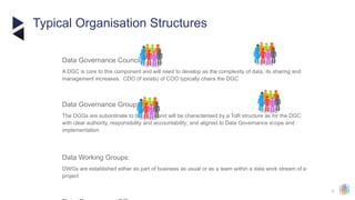 3
Typical Organisation Structures
Data Governance Council:
​
A DGC is core to this component and will need to develop as the complexity of data, its sharing and
management increases. CDO (if exists) of COO typically chairs the DGC
Data Governance Groups:
​
The DGGs are subordinate to the DGC and will be characterised by a ToR structure as for the DGC
with clear authority, responsibility and accountability; and aligned to Data Governance scope and
implementation
Data Working Groups:
​
DWGs are established either as part of business as usual or as a team within a data work stream of a
project
 