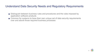 30
Understand Data Security Needs and Regulatory Requirements
▪ Distinguish between business rules and procedures and the rules imposed by
application software products
▪ Common for systems to have their own unique set of data security requirements
over and above those required business processes
 