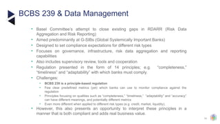 33
• Basel Committee’s attempt to close existing gaps in RDARR (Risk Data
Aggregation and Risk Reporting)
• Aimed predominantly at G-SIBs (Global Systemically Important Banks)
• Designed to set compliance expectations for different risk types
• Focuses on governance, infrastructure, risk data aggregation and reporting
capabilities
• Also includes supervisory review, tools and cooperation
• Regulation presented in the form of 14 principles; e.g. “completeness,”
“timeliness” and “adaptability” with which banks must comply.
• Challenges:
• BCBS 239 is a principle-based regulation
• Few clear predefined metrics (yet) which banks can use to monitor compliance against the
regulation
• Principles focusing on qualities such as “completeness,” “timeliness,” “adaptability” and “accuracy”
can have different meanings, and potentially different metrics
• Even more different when applied to different risk types (e.g. credit, market, liquidity).
• However, this also presents an opportunity to interpret these principles in a
manner that is both compliant and adds real business value.
BCBS 239 & Data Management
.
 