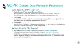 37
GDPR (General Data Protection Regulation)
Who does the GDPR apply to?
• Controllers and Processors (of personal data).
The controller says how and why personal data is processed and the processor acts on the
controller’s behalf. (If you are currently subject to the DPA, it is likely that you will also be subject to the GDPR)
• Processors:
are required to maintain records of personal data and processing activities & have significantly more
legal liability if you are responsible for a breach (new for GDPR)
• Controllers:
are not relieved of obligations where a processor is involved – the GDPR places further obligations to
ensure your contracts with processors comply with the GDPR.
Where does the GDPR apply?
• The GDPR applies to processing carried out by organisations operating within the EU.
It also applies to organisations outside the EU that offer goods or services to EU citizens.
• The GDPR does not apply to certain activities including processing covered by the Law Enforcement
Directive, processing for national security purposes and processing carried out by individuals purely
for personal/household activities.
 