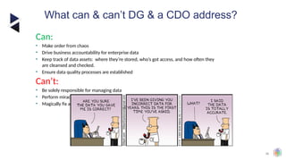 38
What can & can’t DG & a CDO address?
Can:
• Make order from chaos
• Drive business accountability for enterprise data
• Keep track of data assets: where they’re stored, who’s got access, and how often they
are cleansed and checked.
• Ensure data quality processes are established
Can’t:
• Be solely responsible for managing data
• Perform miracles to create “data perfection”
• Magically fix all historic data quality issues
 