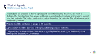 39
Week 4: Agenda
Projects should be conducted in groups of 4-5 students.
The project should emphasize two main aspects: (i) data governance and (ii) its relationship to the
DAMA pillars, especially on Governance.
The students are expected to deliver a project with presentation during this week. The week is
dedicated for them to chose their groups and topics, to work together in groups, and to receive support
from their instructor. The project requirements mainly depend on the instructor. The following are some
suggestion guidelines:
A presentation should be delivered by the groups to their peers and instructor.
​
Data Governance Capstone Project
 