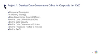 40
⮚Company Description
⮚Company Strategy
⮚Data Governance Council/Office/..
⮚Define Data Governance Roles
⮚Define Data Security
⮚Define Data Governance Policies
⮚Define Procedure related to Policies
⮚Define RACI
Project 1: Develop Data Governance Office for Corporate i.e. XYZ
 