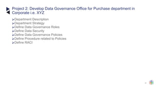 41
⮚Department Description
⮚Department Strategy
⮚Define Data Governance Roles
⮚Define Data Security
⮚Define Data Governance Policies
⮚Define Procedure related to Policies
⮚Define RACI
Project 2: Develop Data Governance Office for Purchase department in
Corporate i.e. XYZ
 