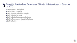 42
⮚Department Description
⮚Department Strategy
⮚Define Data Governance Roles
⮚Define Data Security
⮚Define Data Governance Policies
⮚Define Procedure related to Policies
⮚Define RACI
Project 3: Develop Data Governance Office for HR department in Corporate
i.e. XYZ
 