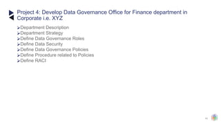 43
⮚Department Description
⮚Department Strategy
⮚Define Data Governance Roles
⮚Define Data Security
⮚Define Data Governance Policies
⮚Define Procedure related to Policies
⮚Define RACI
Project 4: Develop Data Governance Office for Finance department in
Corporate i.e. XYZ
 
