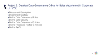 44
⮚Department Description
⮚Department Strategy
⮚Define Data Governance Roles
⮚Define Data Security
⮚Define Data Governance Policies
⮚Define Procedure related to Policies
⮚Define RACI
Project 5: Develop Data Governance Office for Sales department in Corporate
i.e. XYZ
 