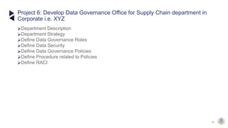 45
⮚Department Description
⮚Department Strategy
⮚Define Data Governance Roles
⮚Define Data Security
⮚Define Data Governance Policies
⮚Define Procedure related to Policies
⮚Define RACI
Project 6: Develop Data Governance Office for Supply Chain department in
Corporate i.e. XYZ
 