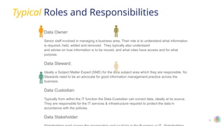 6
Typical Roles and Responsibilities
Data Owner:
Senior staff involved in managing a business area. Their role is to understand what information
is required, held, added and removed. They typically also understand
and advise on how information is to be moved, and what roles have access and for what
purpose.
Data Steward:
Ideally a Subject Matter Expert (SME) for the data subject area which they are responsible for.
Stewards need to be an advocate for good information management practice across the
business.
Data Custodian:
Typically from within the IT function the Data Custodian can correct data, ideally at its source.
They are responsible for the IT services & infrastructure required to protect the data in
accordance with the policies.
Data Stakeholder:
 