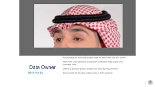 8
​
Accountable for the Data Subject area for which they are the “owner”
​
Work with Data Stewards to establish consistent data quality and
business rules
​
Define & approve quality, access and security requirements.
​
Ensure data for the data subject area is fit for purpose
Data Owner
DATA ROLES
 