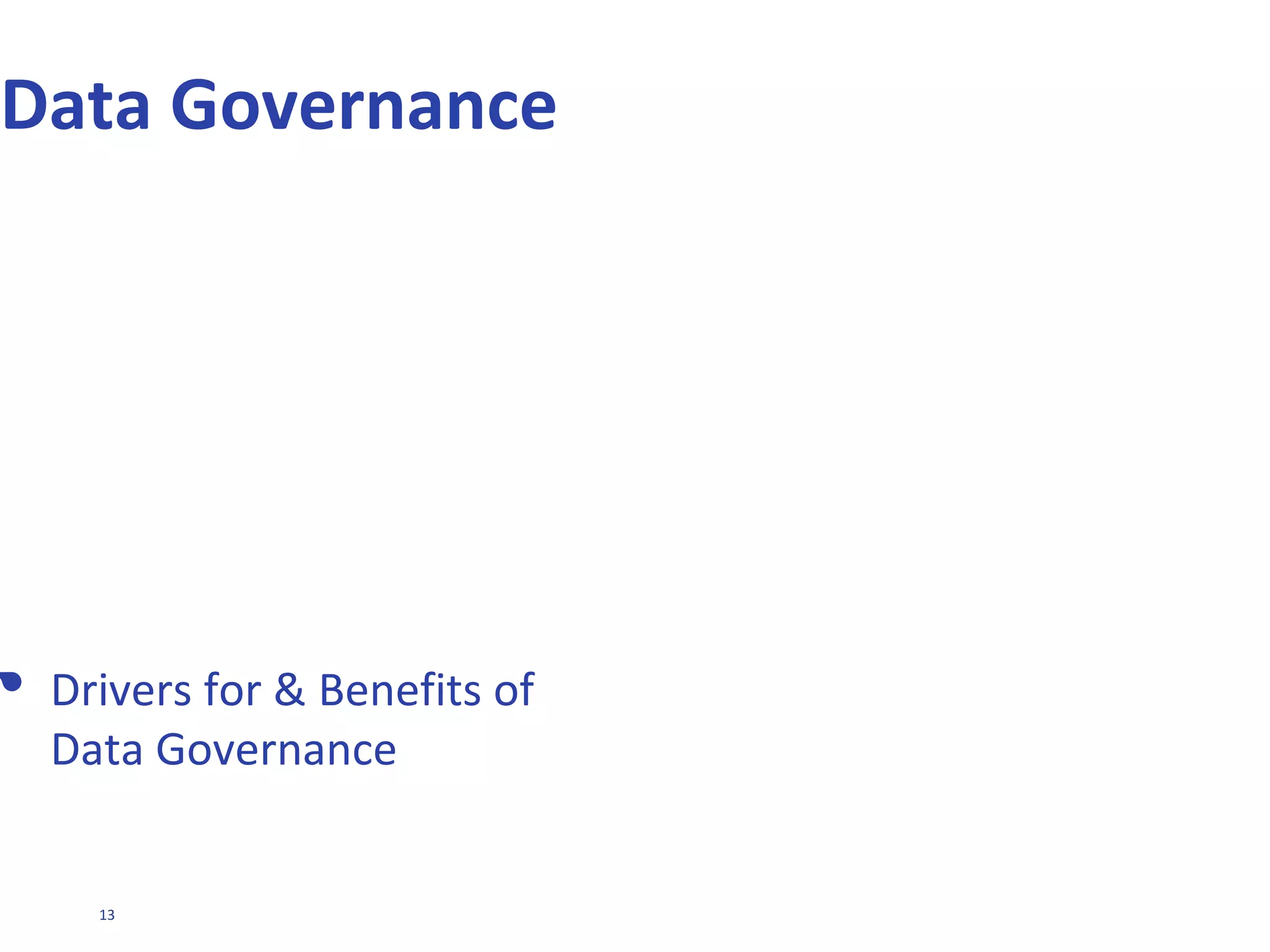 13
WHAT IS DATA GOVERNANCE?
Where did
this figure
come from?
Data model?
What data
model?
Don't believe
everything
you read
Multiple
personality
disorder
Spreadsheets,
spreadsheets
everywhere
Where's that
darned
report?
Data
Governance
Data
Architecture
and Design
Data Quality
Management
Master Data
Management
Data
Warehousing
and ETL
Business
Intelligence
Includes standards/policies covering …
Design and operation of a management system to assure
that data delivers value and is not a cost
Who can do what to the organisation’s data and how.
Ensuring standards are set and met
A strategic & high level view across the organisation
To ensure …
Key principles/processes of effective Information
Management are put into practice
Continual improvement through the evolution of an
Information Management strategy
Data Governance is NOT …
Tactical management
Technology and IT department alone
The exercise of authority and control (planning, monitoring, and
enforcement) over the management of data assets. (DAMA International)
 