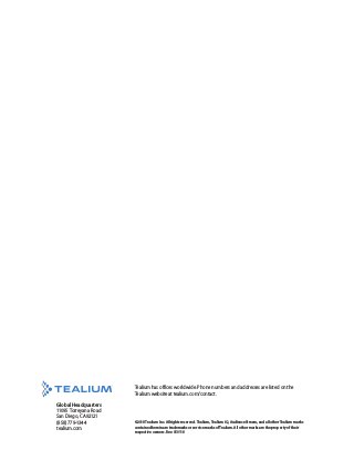 ©2018 Tealium Inc. All rights reserved. Tealium, Tealium iQ, AudienceStream, and all other Tealium marks
contained herein are trademarks or service marks of Tealium. All other marks are the property of their
respective owners. Rev. 050118
Tealium has offices worldwide. Phone numbers and addresses are listed on the
Tealium website at tealium.com/contact.
Global Headquarters
11095 Torreyana Road
San Diego, CA 92121
(858) 779-1344
tealium.com
 